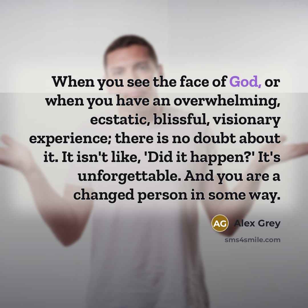 “When you see the face of God, or when you have an overwhelming, ecstatic, blissful, visionary experience; there is no doubt about it. It isn't like, 'Did it happen?' It's unforgettable. And you are a changed person in some way.” quote by Alex Grey