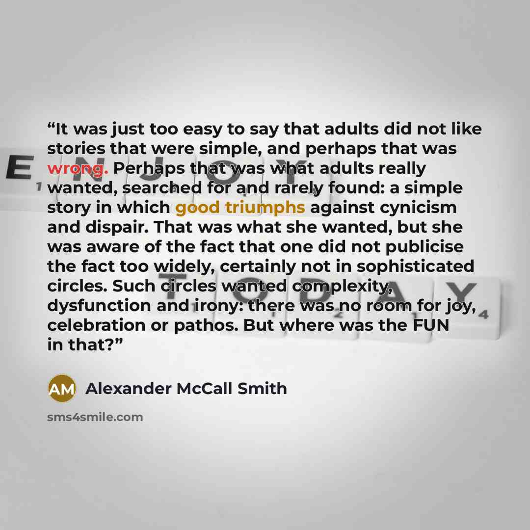 “It was just too easy to say that adults did not like stories that were simple, and perhaps that was wrong. Perhaps that was what adults really wanted, searched for and rarely found: a simple story in which good triumphs against cynicism and dispair. That was what she wanted, but she was aware of…” quote by Alexander McCall Smith