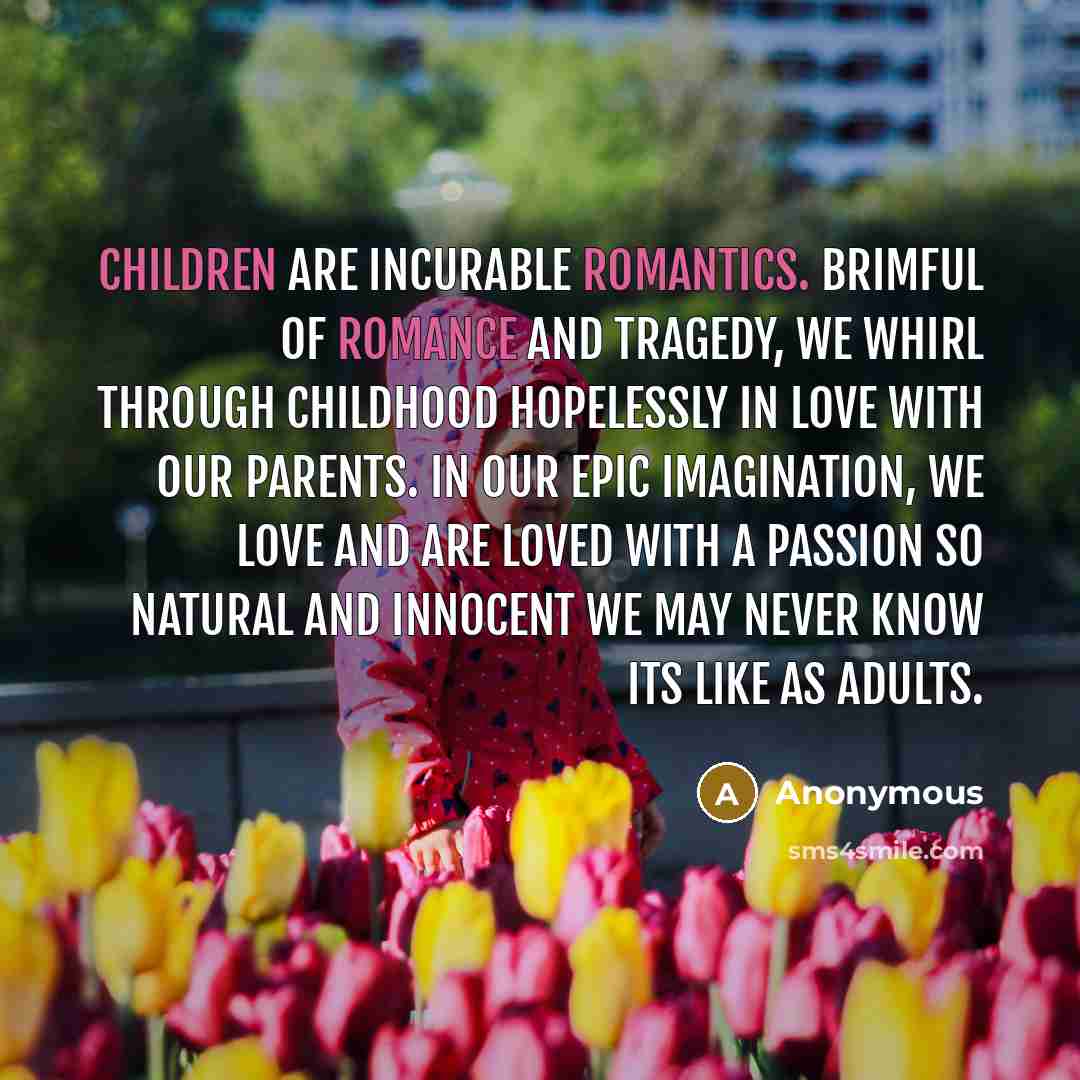 “Children are incurable romantics. Brimful of romance and tragedy, we whirl through childhood hopelessly in love with our parents. In our epic imagination, we love and are loved with a passion so natural and innocent we may never know its like as adults.” quote by Anonymous