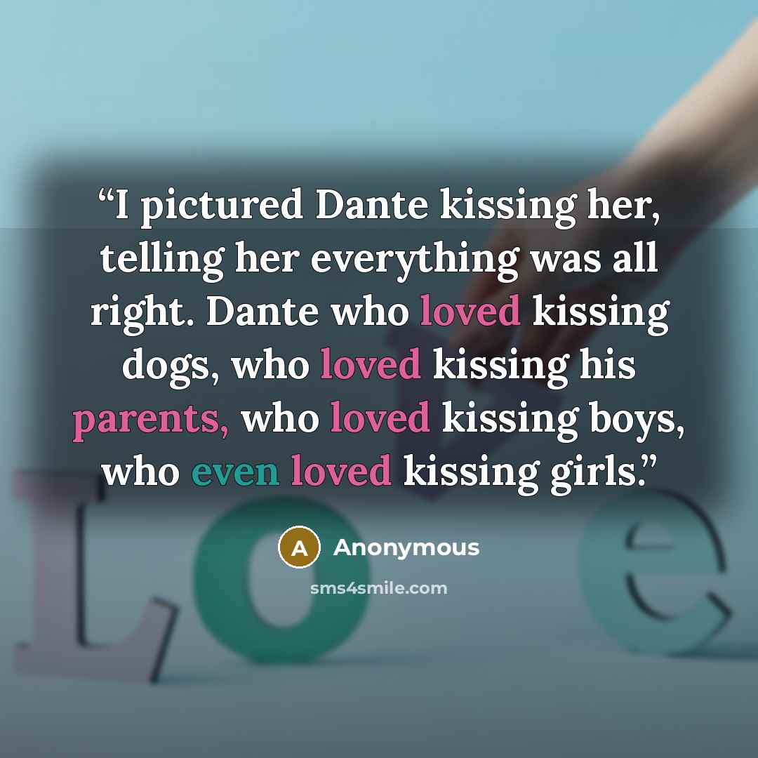 “I pictured Dante kissing her, telling her everything was all right. Dante who loved kissing dogs, who loved kissing his parents, who loved kissing boys, who even loved kissing girls.” quote by Anonymous