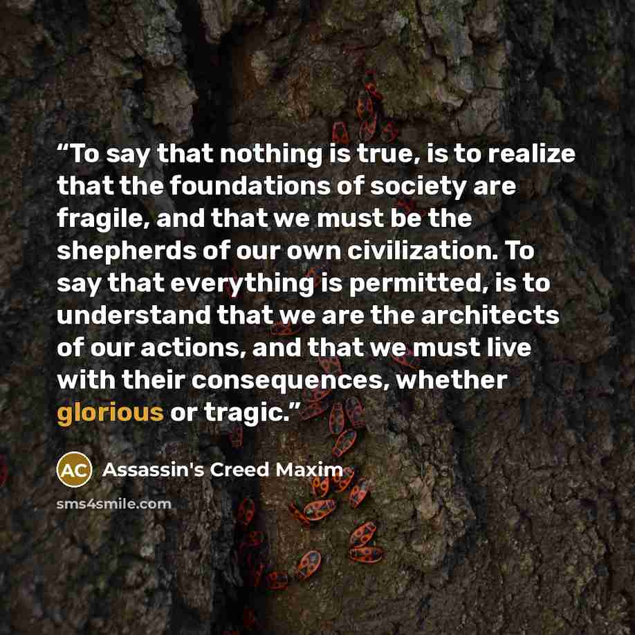 “To say that nothing is true, is to realize that the foundations of society are fragile, and that we must be the shepherds of our own civilization. To say that everything is permitted, is to understand that we are the architects of our actions, and that we must live with their consequences, whether…” quote by Assassin's Creed Maxim