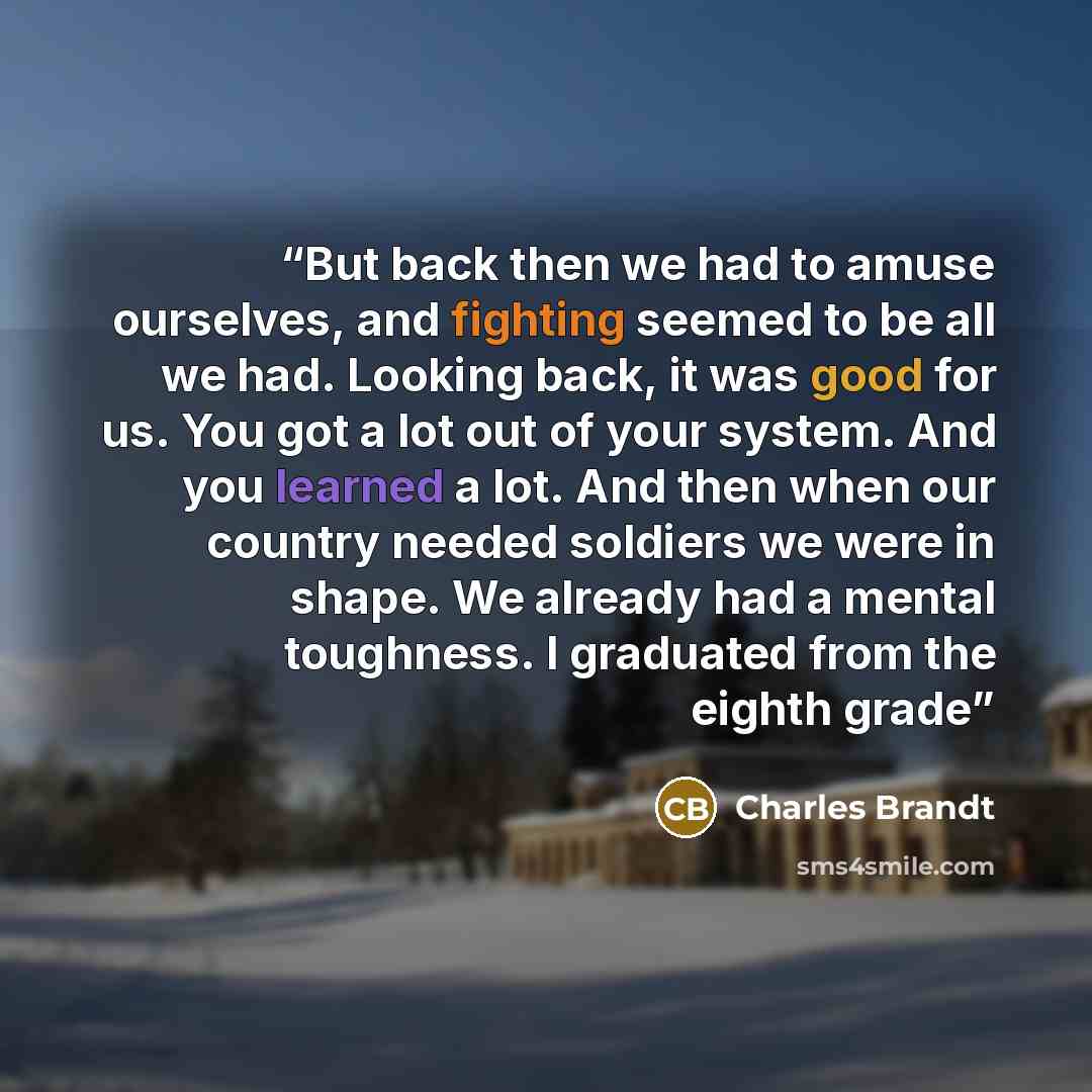 “But back then we had to amuse ourselves, and fighting seemed to be all we had. Looking back, it was good for us. You got a lot out of your system. And you learned a lot. And then when our country needed soldiers we were in shape. We already had a mental toughness. I graduated from the eighth grade” quote by Charles Brandt