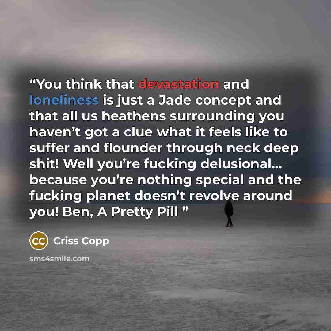 “You think that devastation and loneliness is just a Jade concept and that all us heathens surrounding you haven’t got a clue what it feels like to suffer and flounder through neck deep shit! Well you’re fucking delusional... because you’re nothing special and the fucking planet doesn’t revolve…” quote by Criss Copp