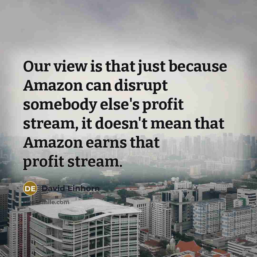 “Our view is that just because Amazon can disrupt somebody else's profit stream, it doesn't mean that Amazon earns that profit stream.” quote by David Einhorn