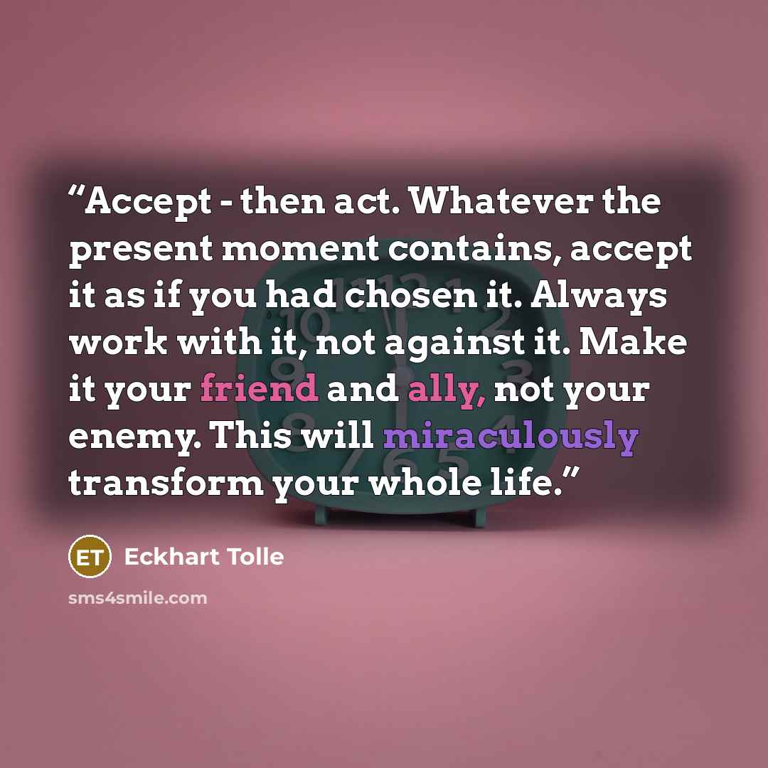 “Accept - then act. Whatever the present moment contains, accept it as if you had chosen it. Always work with it, not against it. Make it your friend and ally, not your enemy. This will miraculously transform your whole life.” quote by Eckhart Tolle