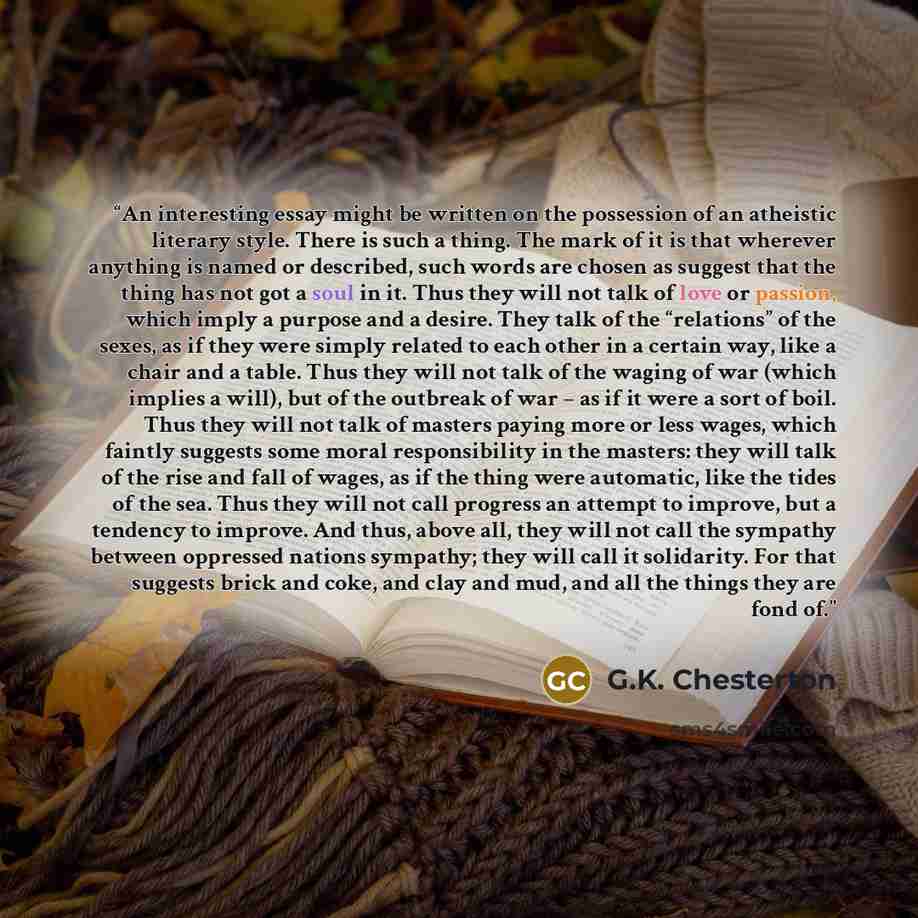“An interesting essay might be written on the possession of an atheistic literary style. There is such a thing. The mark of it is that wherever anything is named or described, such words are chosen as suggest that the thing has not got a soul in it. Thus they will not talk of love or passion, which…” quote by G.K. Chesterton