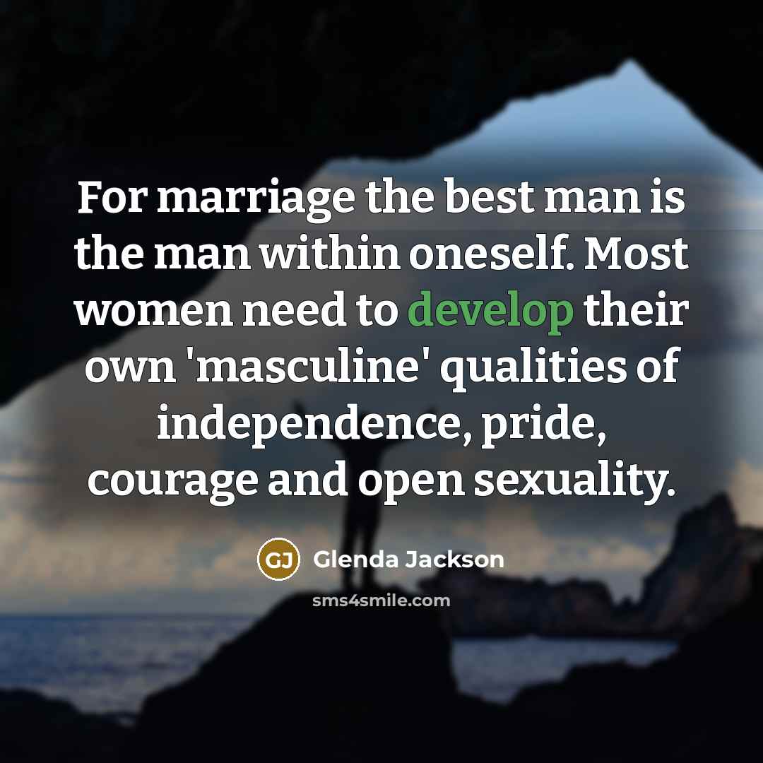 “For marriage the best man is the man within oneself. Most women need to develop their own 'masculine' qualities of independence, pride, courage and open sexuality.” quote by Glenda Jackson