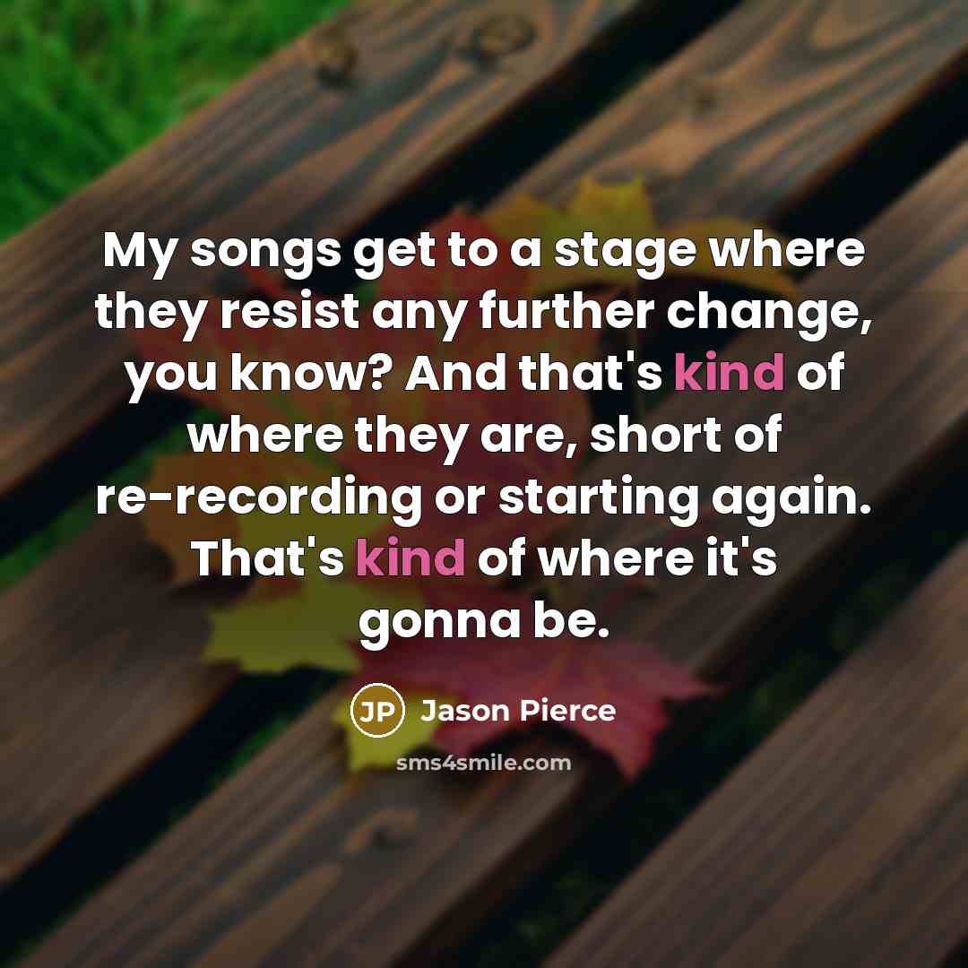 “My songs get to a stage where they resist any further change, you know? And that's kind of where they are, short of re-recording or starting again. That's kind of where it's gonna be.” quote by Jason Pierce