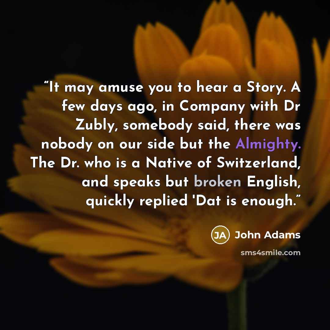 “It may amuse you to hear a Story. A few days ago, in Company with Dr Zubly, somebody said, there was nobody on our side but the Almighty. The Dr. who is a Native of Switzerland, and speaks but broken English, quickly replied 'Dat is enough.” quote by John Adams