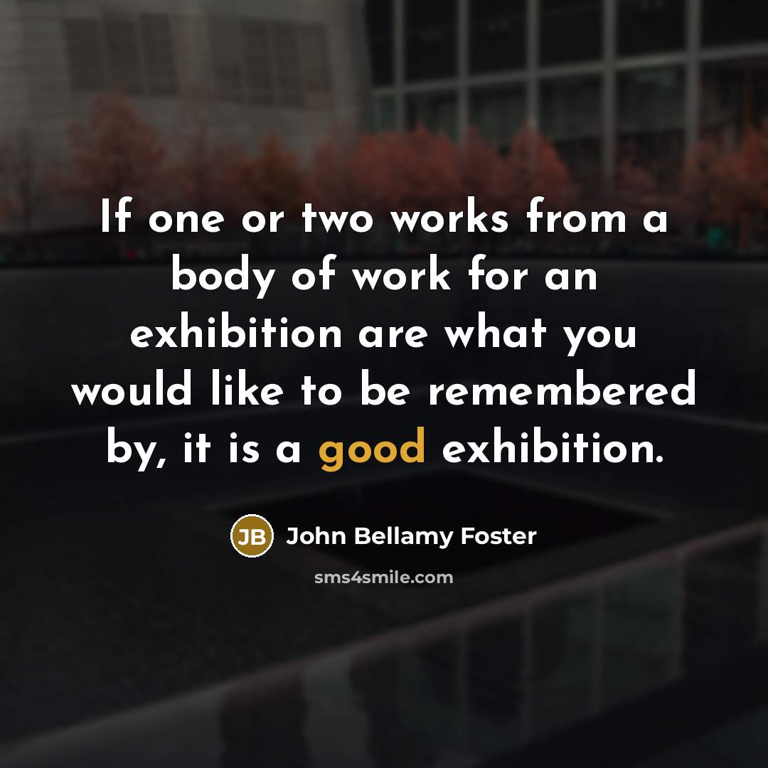 “If one or two works from a body of work for an exhibition are what you would like to be remembered by, it is a good exhibition.” quote by John Bellamy Foster