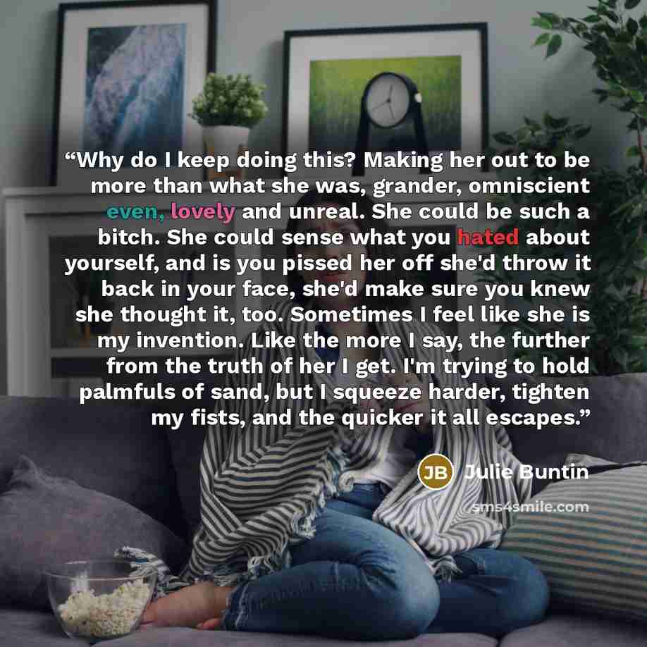 “Why do I keep doing this? Making her out to be more than what she was, grander, omniscient even, lovely and unreal. She could be such a bitch. She could sense what you hated about yourself, and is you pissed her off she'd throw it back in your face, she'd make sure you knew she thought it, too…” quote by Julie Buntin
