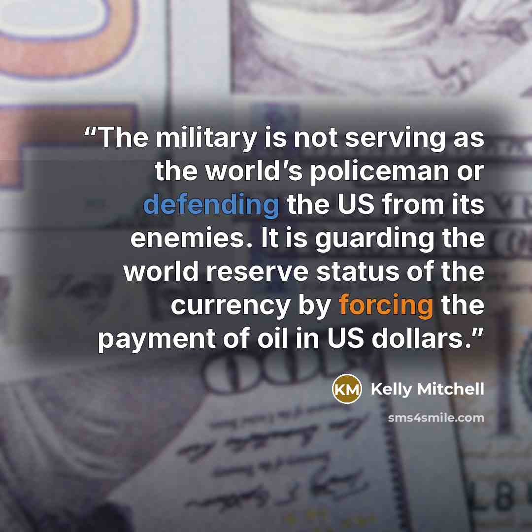 “The military is not serving as the world’s policeman or defending the US from its enemies. It is guarding the world reserve status of the currency by forcing the payment of oil in US dollars.” quote by Kelly Mitchell