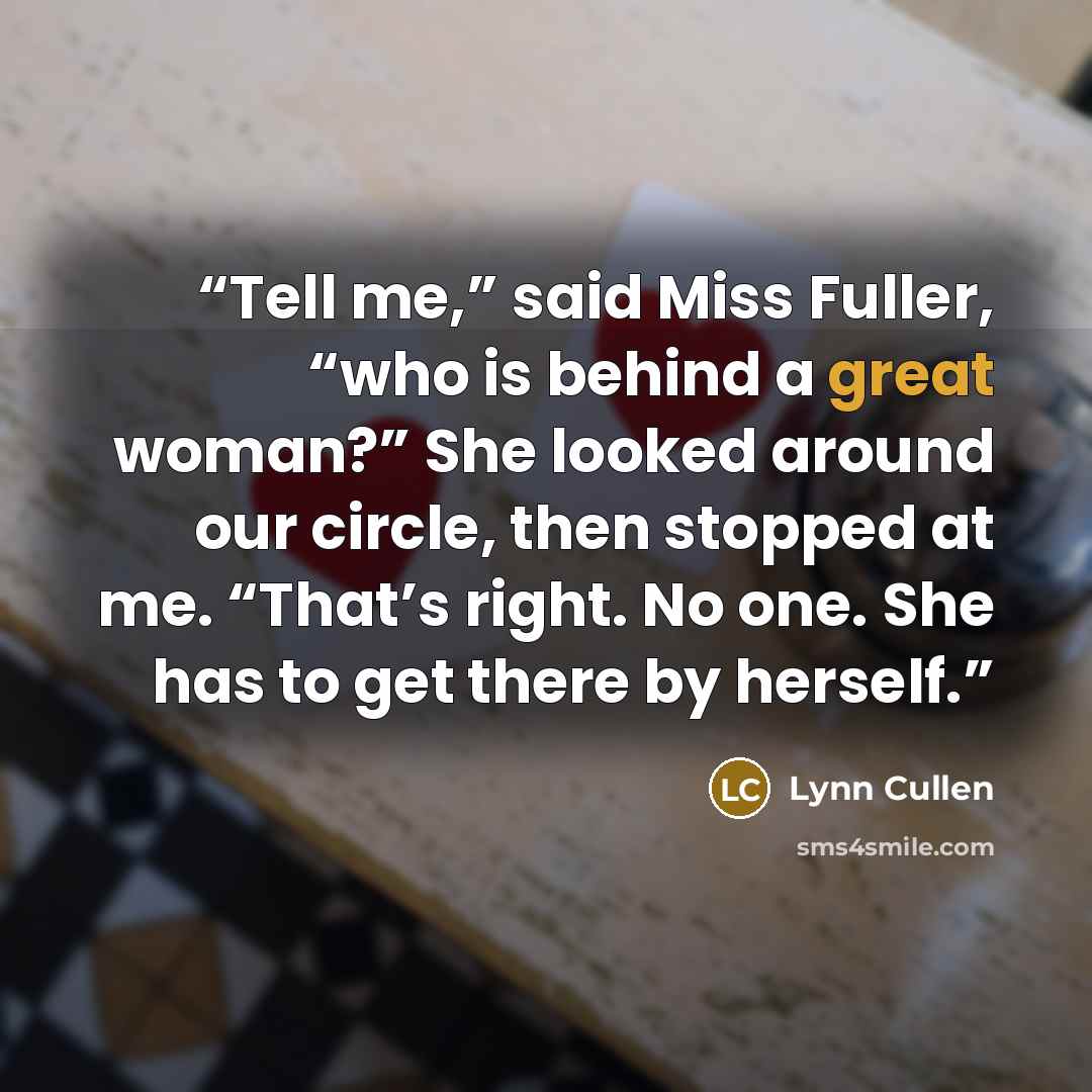 “Tell me,” said Miss Fuller, “who is behind a great woman?” She looked around our circle, then stopped at me. “That’s right. No one. She has to get there by herself.” quote by Lynn Cullen