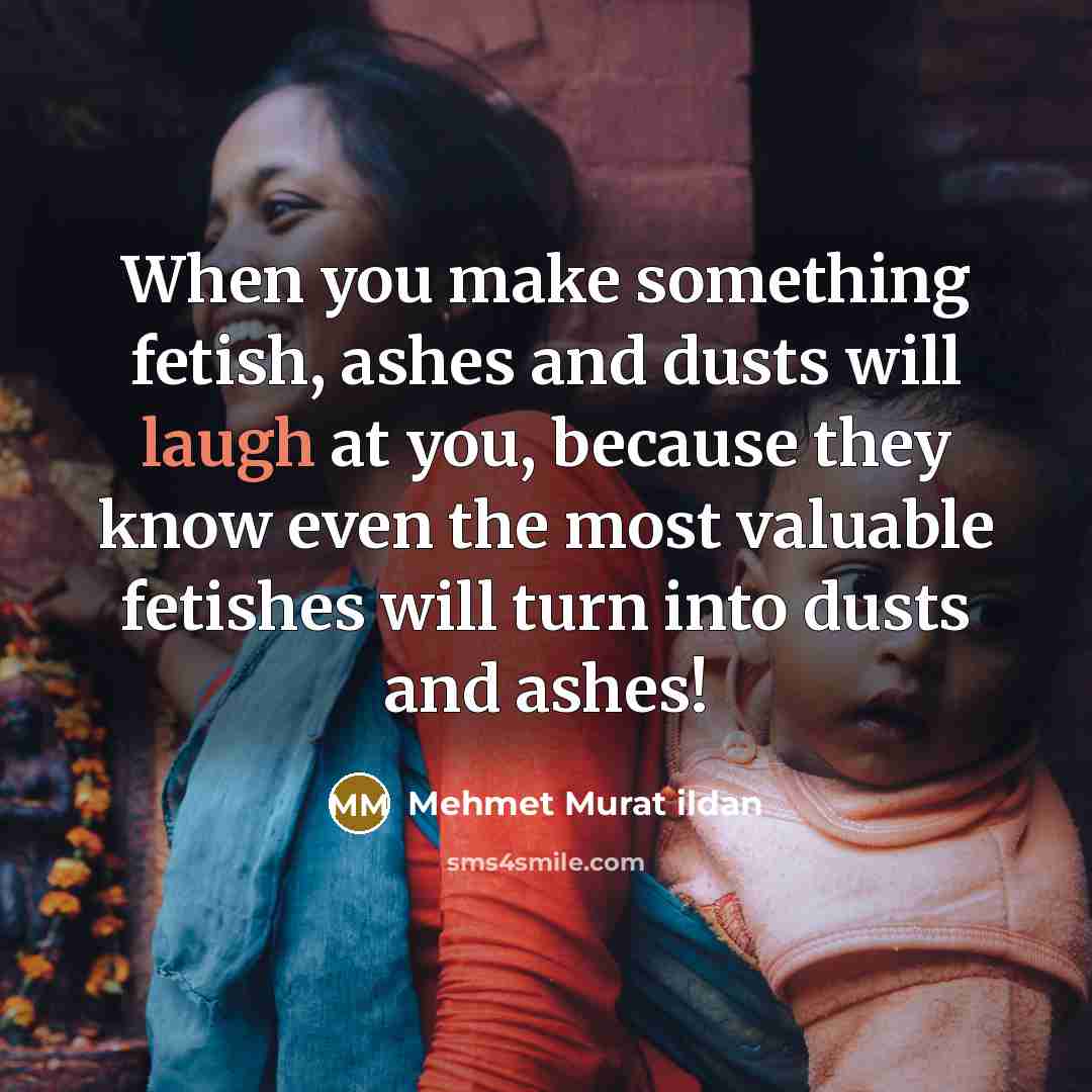 “When you make something fetish, ashes and dusts will laugh…” quote by Mehmet Murat Ildan