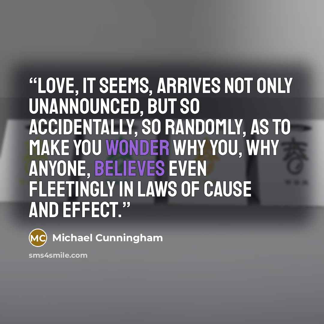 “Love, it seems, arrives not only unannounced, but so accidentally, so randomly, as to make you wonder why you, why anyone, believes even fleetingly in laws of cause and effect.” quote by Michael Cunningham