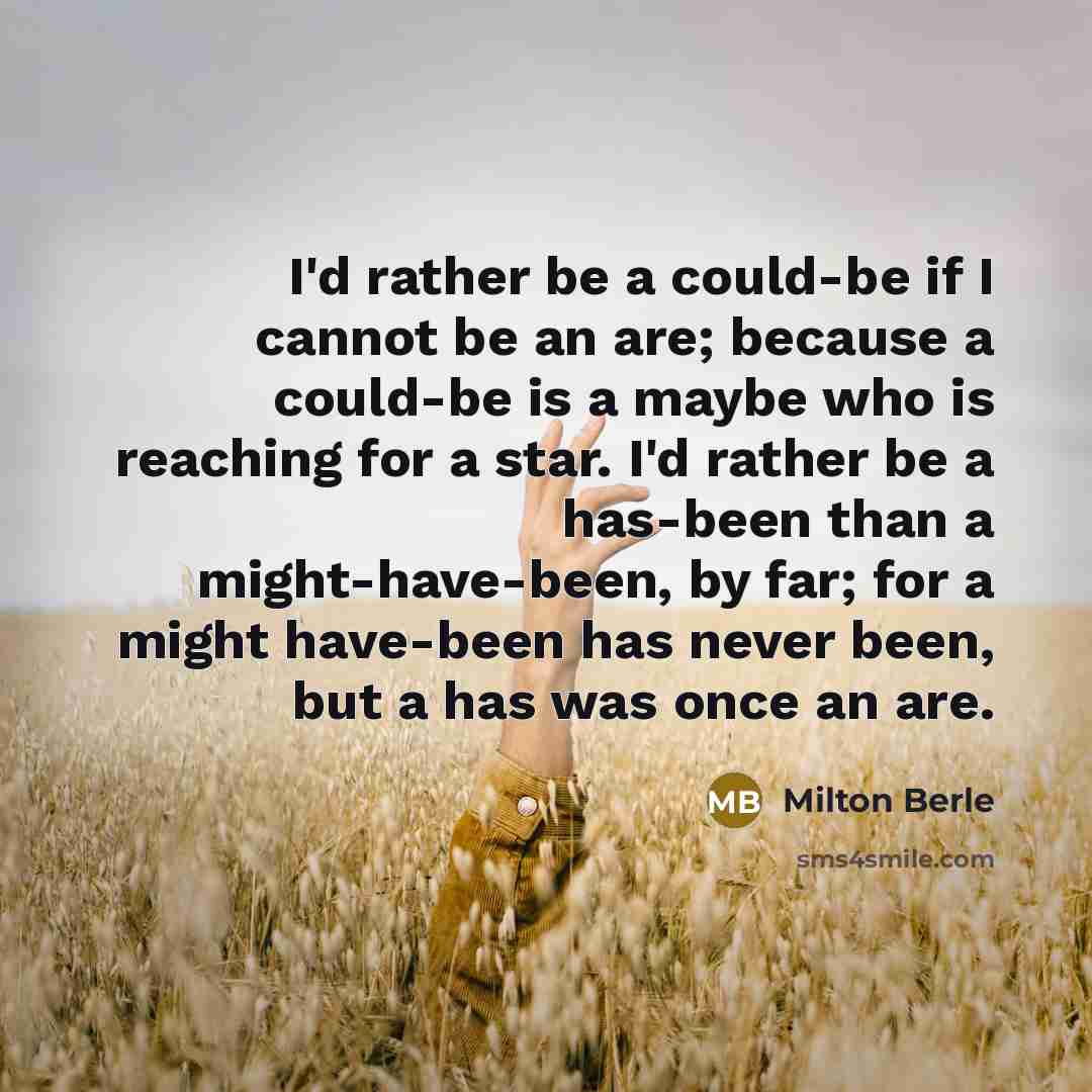 “I'd rather be a could-be if I cannot be an are; because a could-be is a maybe who is reaching for a star. I'd rather be a has-been than a might-have-been, by far; for a might have-been has never been, but a has was once an are.” quote by Milton Berle