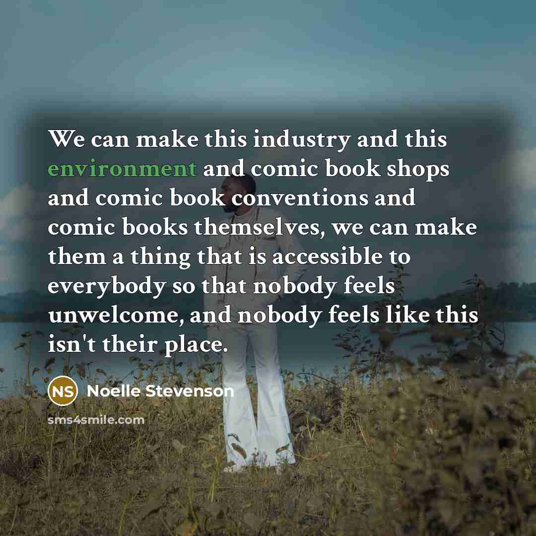 “We can make this industry and this environment and comic book shops and comic book conventions and comic books themselves, we can make them a thing that is accessible to everybody so that nobody feels unwelcome, and nobody feels like this isn't their place.” quote by Noelle Stevenson