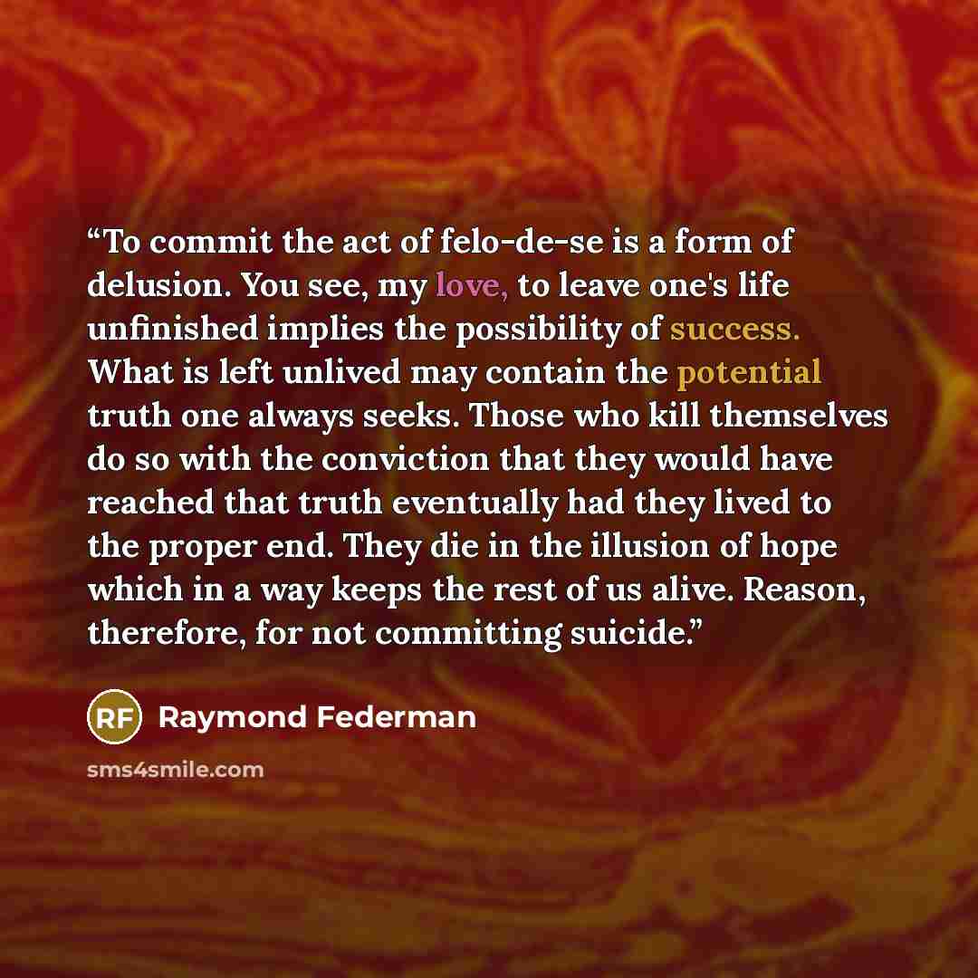 “To commit the act of felo-de-se is a form of delusion. You see, my love, to leave one's life unfinished implies the possibility of success. What is left unlived may contain the potential truth one always seeks. Those who kill themselves do so with the conviction that they would have reached that…” quote by Raymond Federman