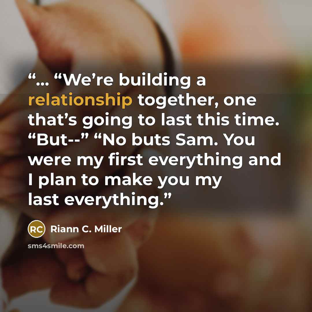 “… “We’re building a relationship together, one that’s going to last this time. “But--” “No buts Sam. You were my first everything and I plan to make you my last everything.” quote by Riann C. Miller