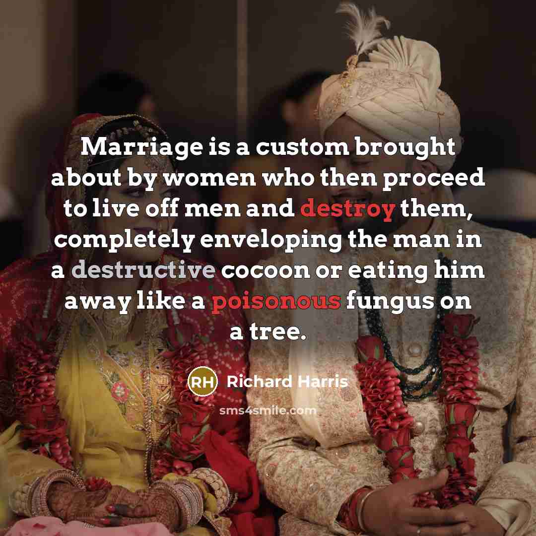 “Marriage is a custom brought about by women who then proceed to live off men and destroy them, completely enveloping the man in a destructive cocoon or eating him away like a poisonous fungus on a tree.” quote by Richard Harris