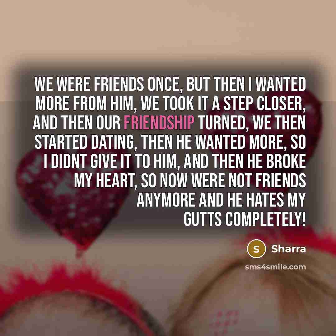 “We were friends Once, but then I wanted more from him, we took it a step closer, and then our friendship turned, we then started dating, then he wanted more, so I didnt give it to him, and then he broke my heart, so now were not friends anymore and he hates my gutts COMPLETELY!” quote by Sharra