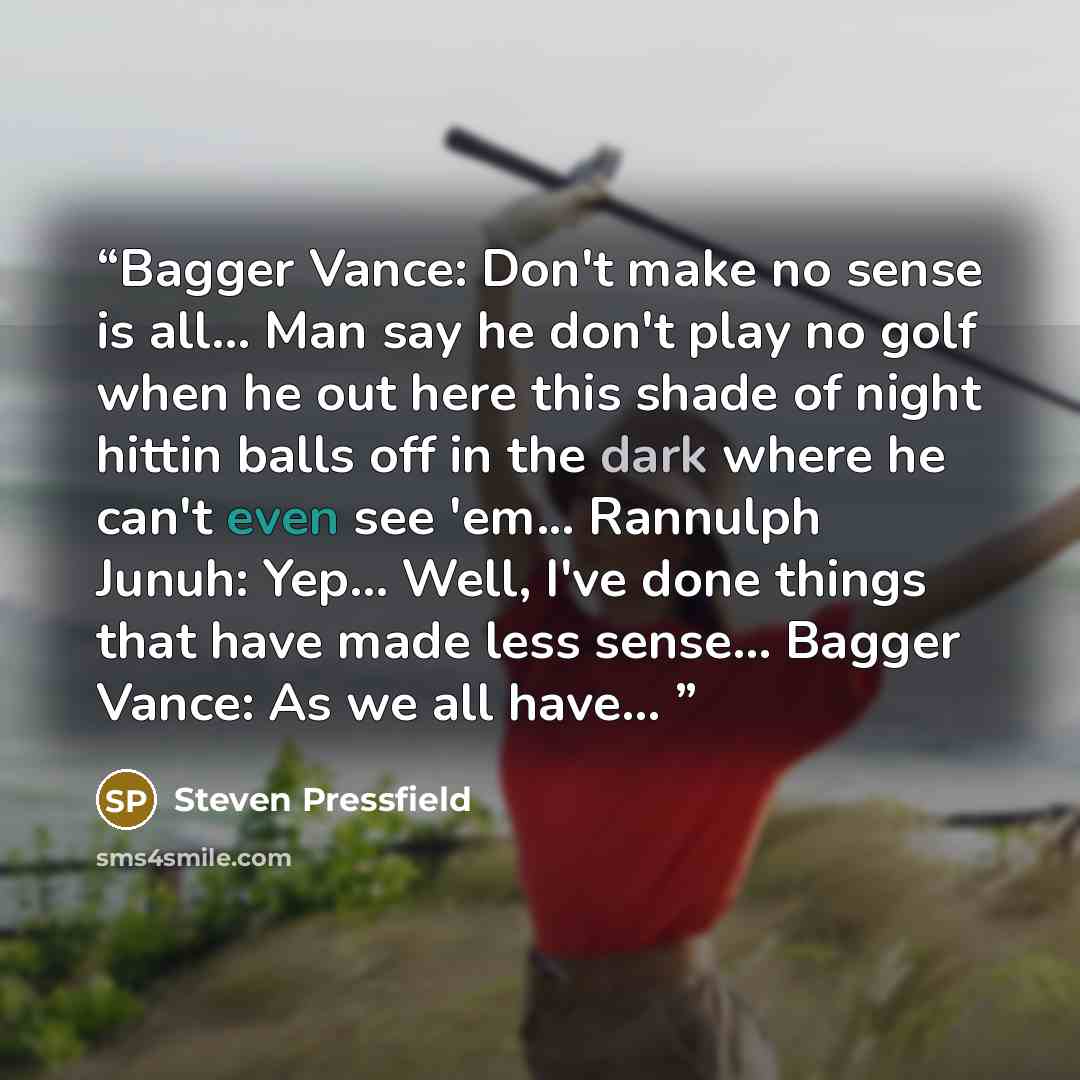 “Bagger Vance: Don't make no sense is all... Man say he don't play no golf when he out here this shade of night hittin balls off in the dark where he can't even see 'em... Rannulph Junuh: Yep... Well, I've done things that have made less sense... Bagger Vance: As we all have...” quote by Steven Pressfield