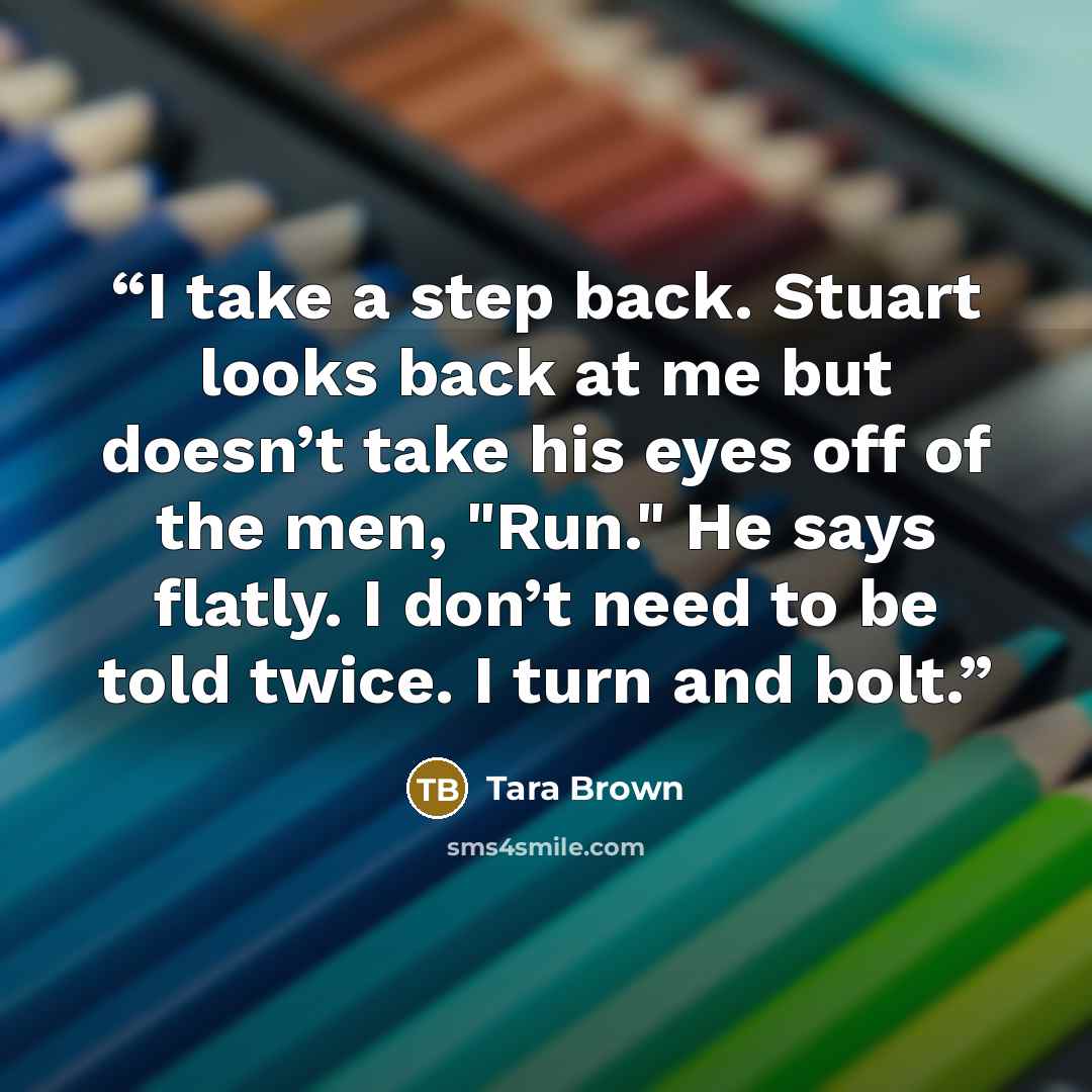 “I take a step back. Stuart looks back at me but doesn’t take his eyes off of the men, "Run." He says flatly. I don’t need to be told twice. I turn and bolt.” quote by Tara Brown