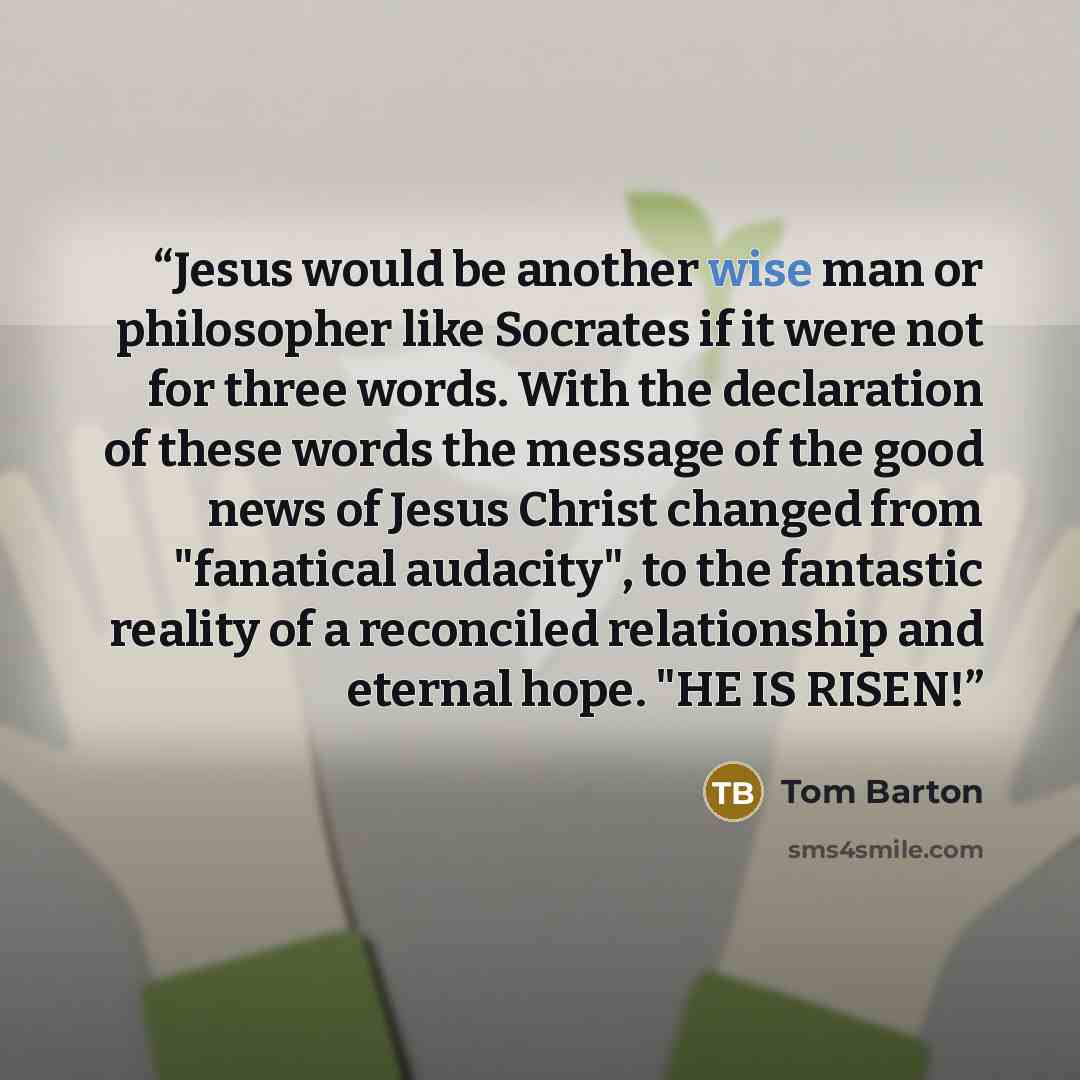 “Jesus would be another wise man or philosopher like Socrates if it were not for three words. With the declaration of these words the message of the good news of Jesus Christ changed from "fanatical audacity", to the fantastic reality of a reconciled relationship and eternal hope. "HE IS RISEN!” quote by Tom Barton
