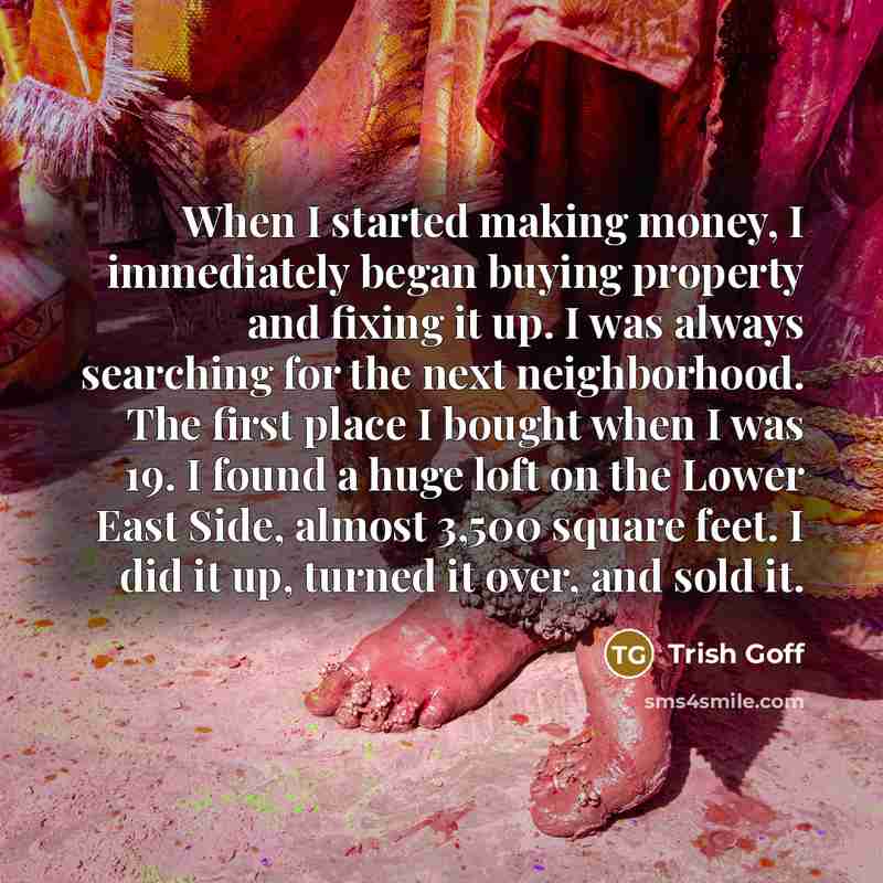 “When I started making money, I immediately began buying property and fixing it up. I was always searching for the next neighborhood. The first place I bought when I was 19. I found a huge loft on the Lower East Side, almost 3,500 square feet. I did it up, turned it over, and sold it.” quote by Trish Goff
