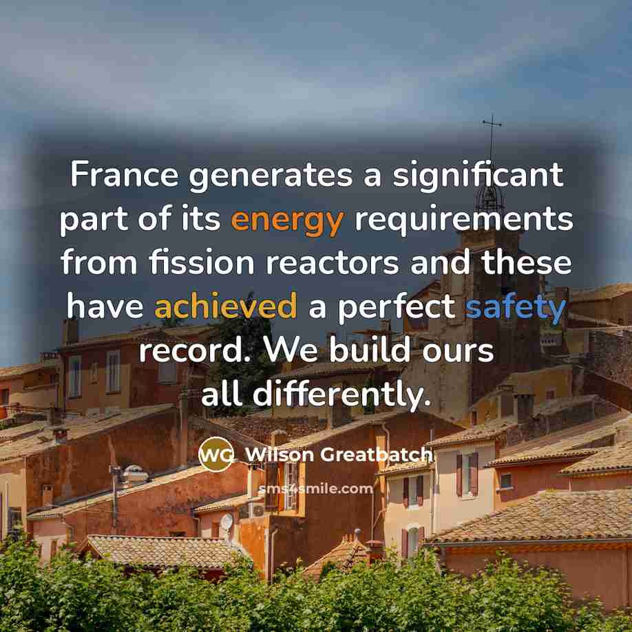 “France generates a significant part of its energy requirements from fission reactors and these have achieved a perfect safety record. We build ours all differently.” quote by Wilson Greatbatch