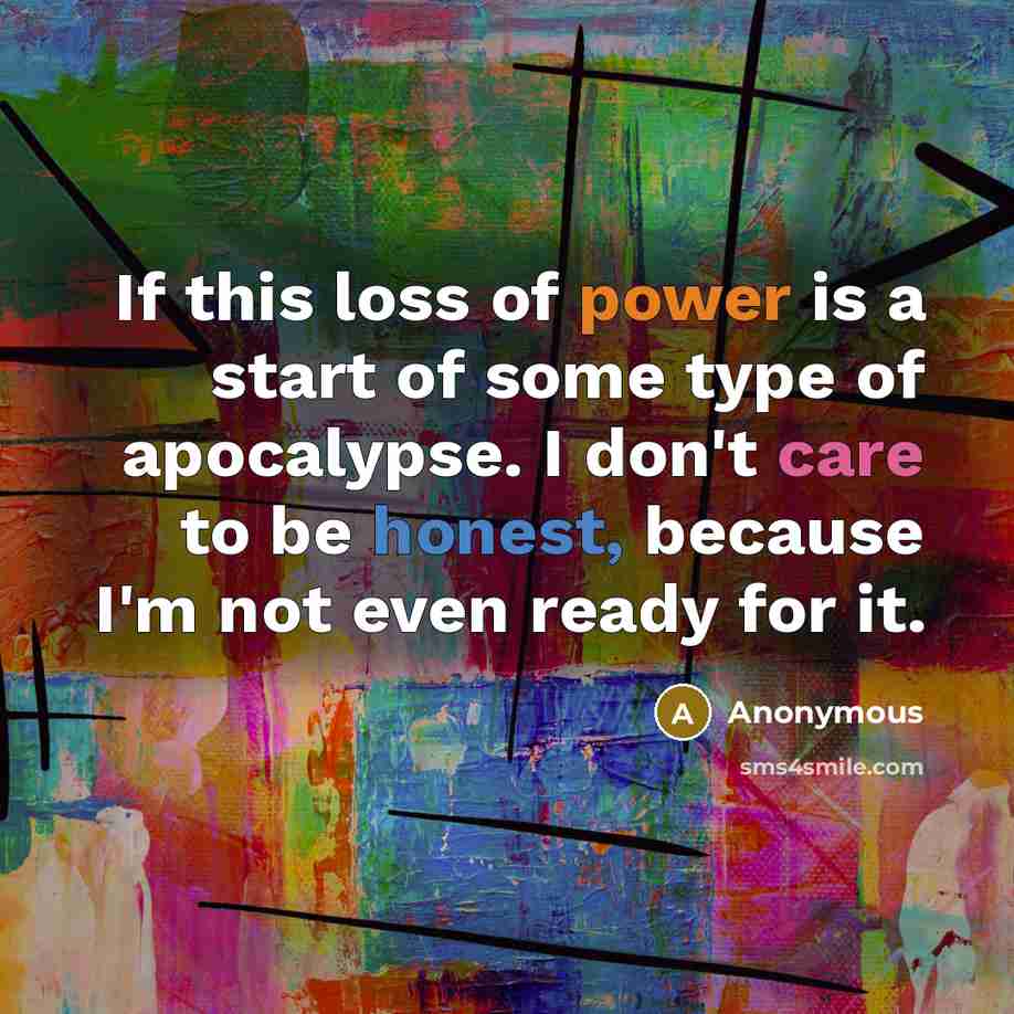 “If this loss of power is a start of some type of apocalypse. I don't care to be honest, because I'm not even ready for it.” quote by Anonymous