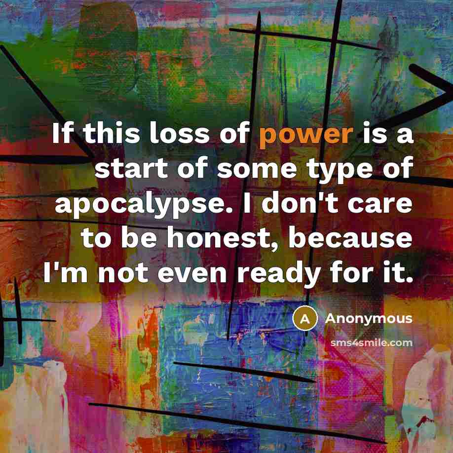 “If this loss of power is a start of some type of apocalypse. I don't care to be honest, because I'm not even ready for it.” quote by Anonymous