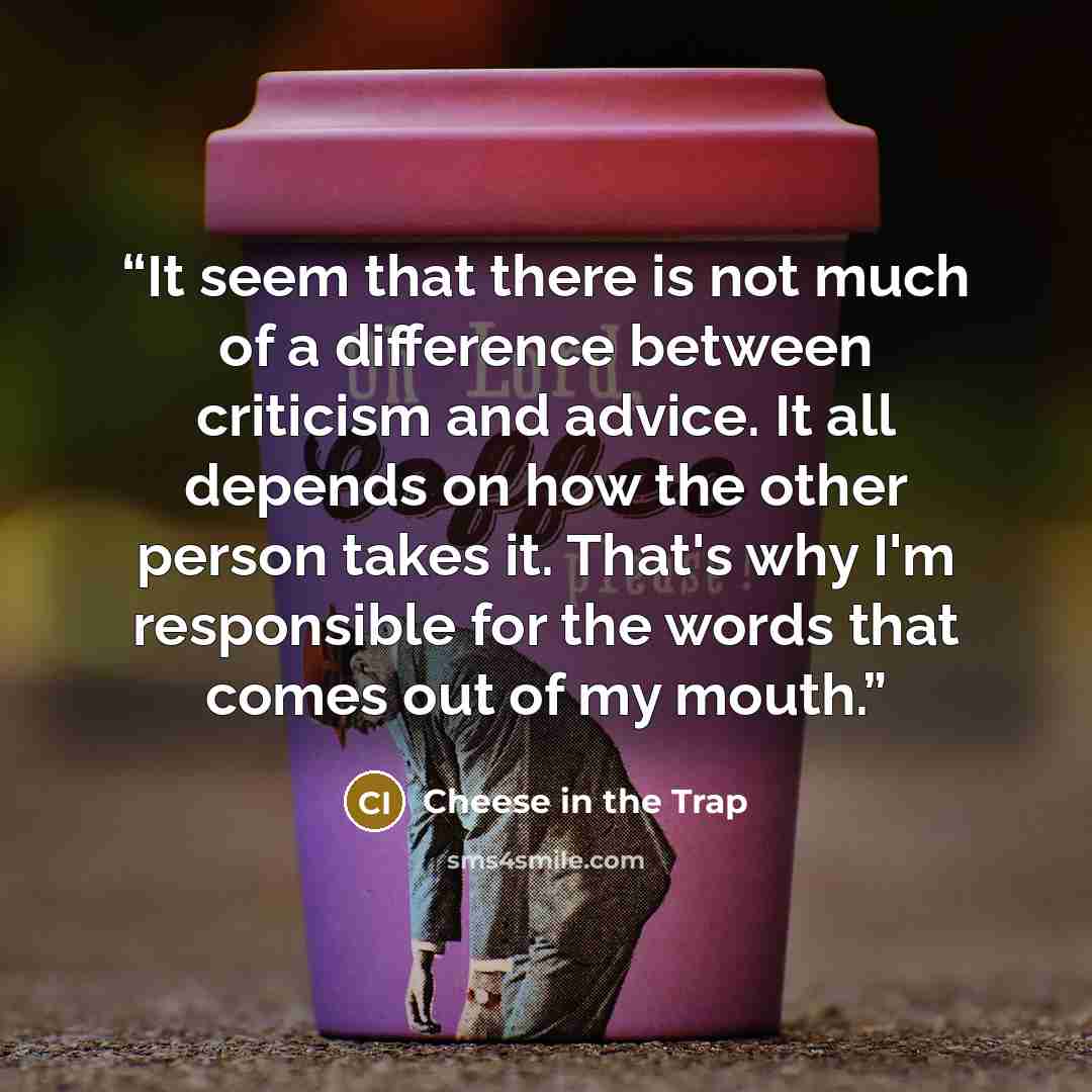 “It seem that there is not much of a difference between criticism and advice. It all depends on how the other person takes it. That's why I'm responsible for the words that comes out of my mouth.” quote by Cheese in the Trap