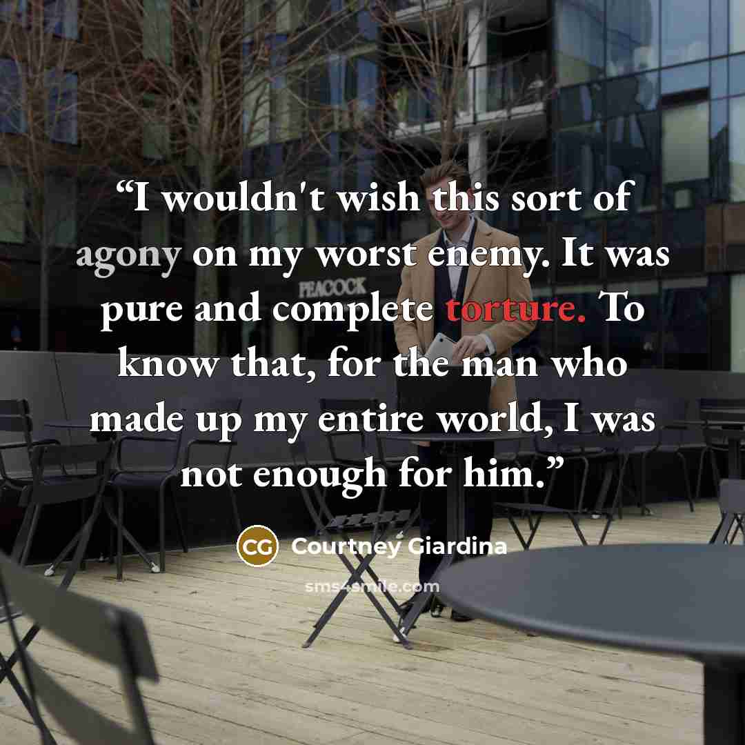 “I wouldn't wish this sort of agony on my worst enemy. It was pure and complete torture. To know that, for the man who made up my entire world, I was not enough for him.” quote by Courtney Giardina