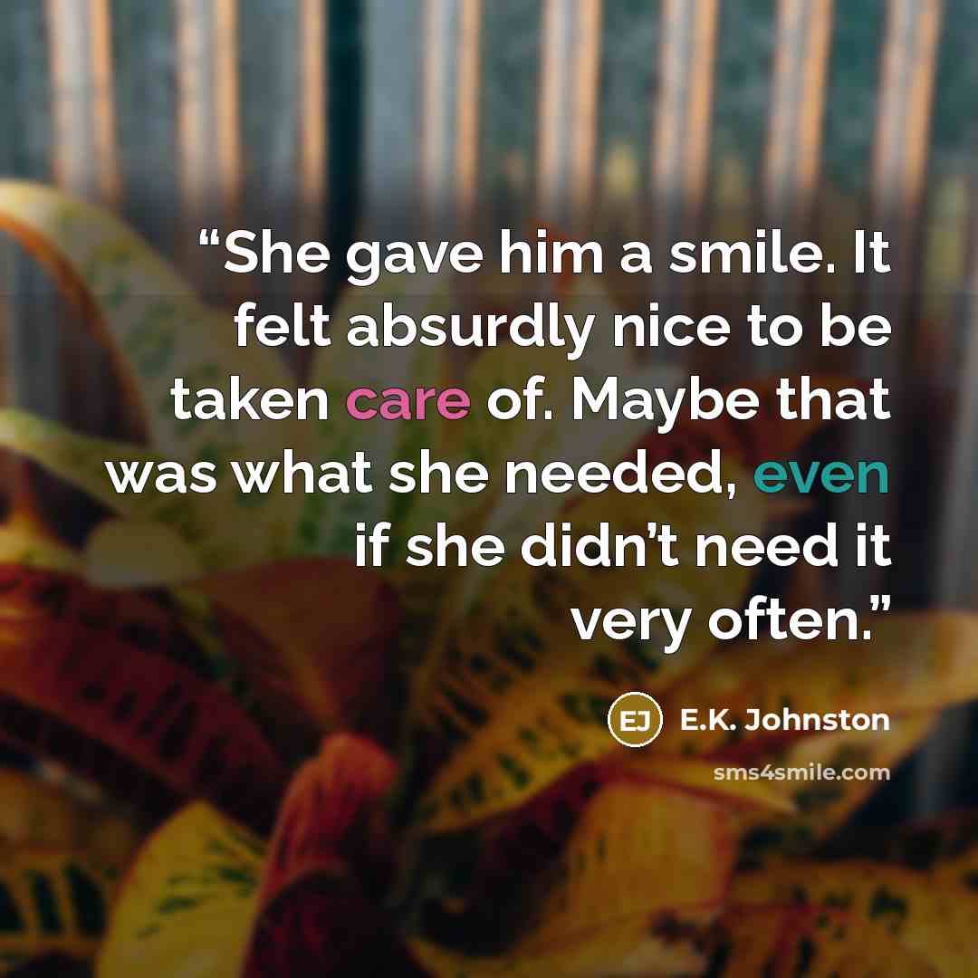 “She gave him a smile. It felt absurdly nice to be taken care of. Maybe that was what she needed, even if she didn’t need it very often.” quote by E.K. Johnston