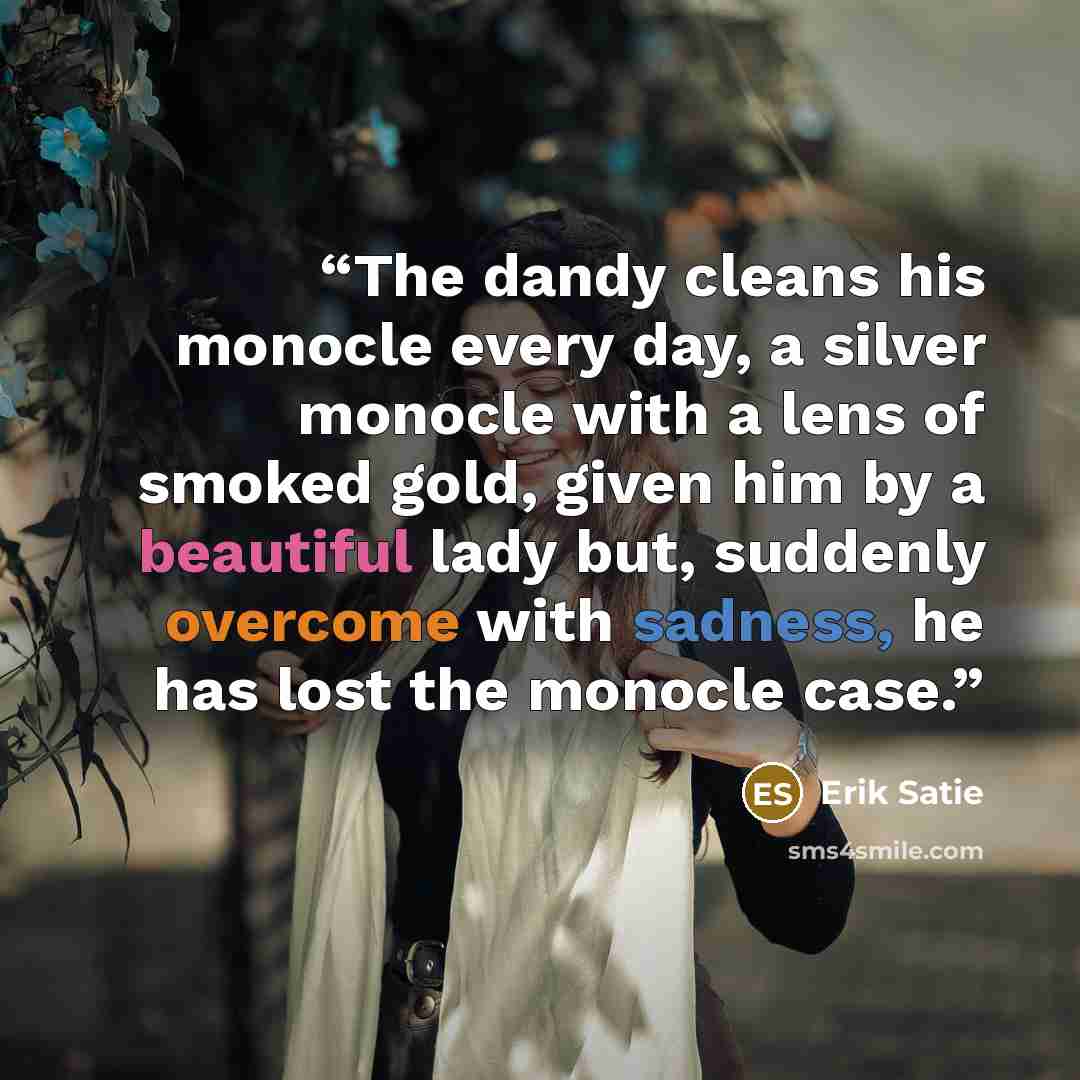 “The dandy cleans his monocle every day, a silver monocle with a lens of smoked gold, given him by a beautiful lady but, suddenly overcome with sadness, he has lost the monocle case.” quote by Erik Satie