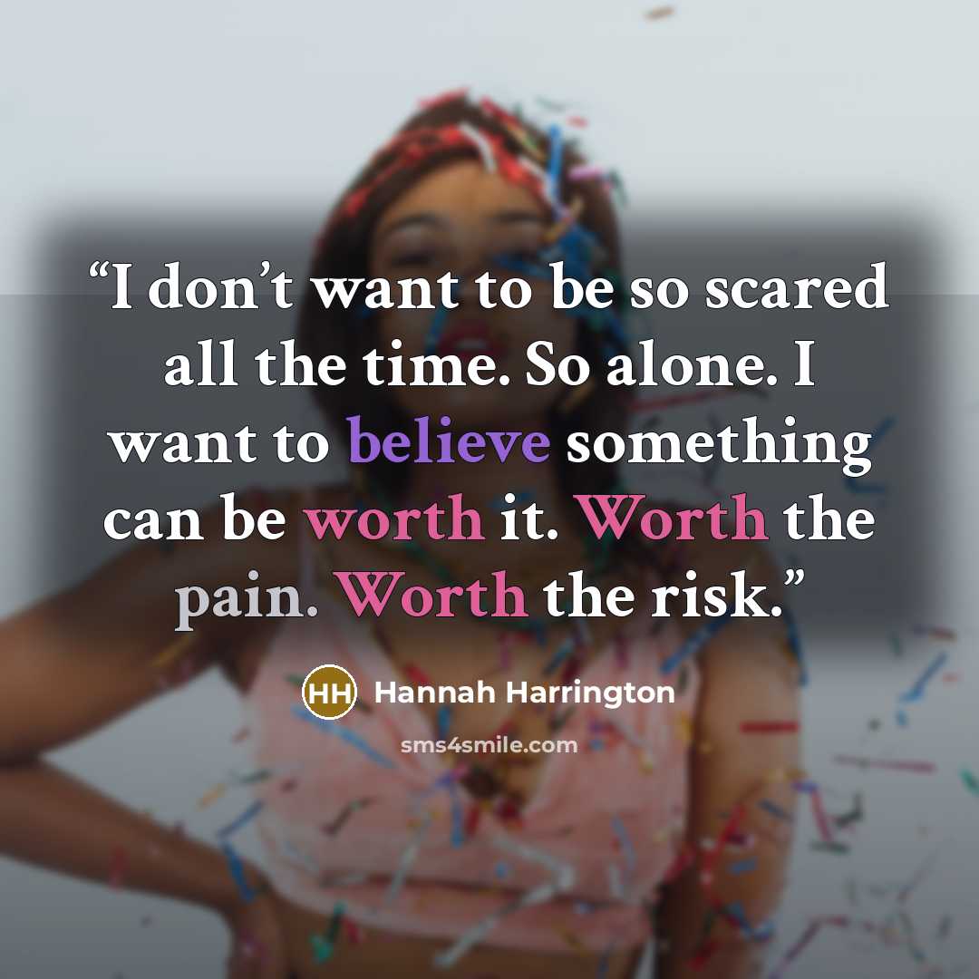 “I don’t want to be so scared all the time. So alone. I want to believe something can be worth it. Worth the pain. Worth the risk.” quote by Hannah Harrington