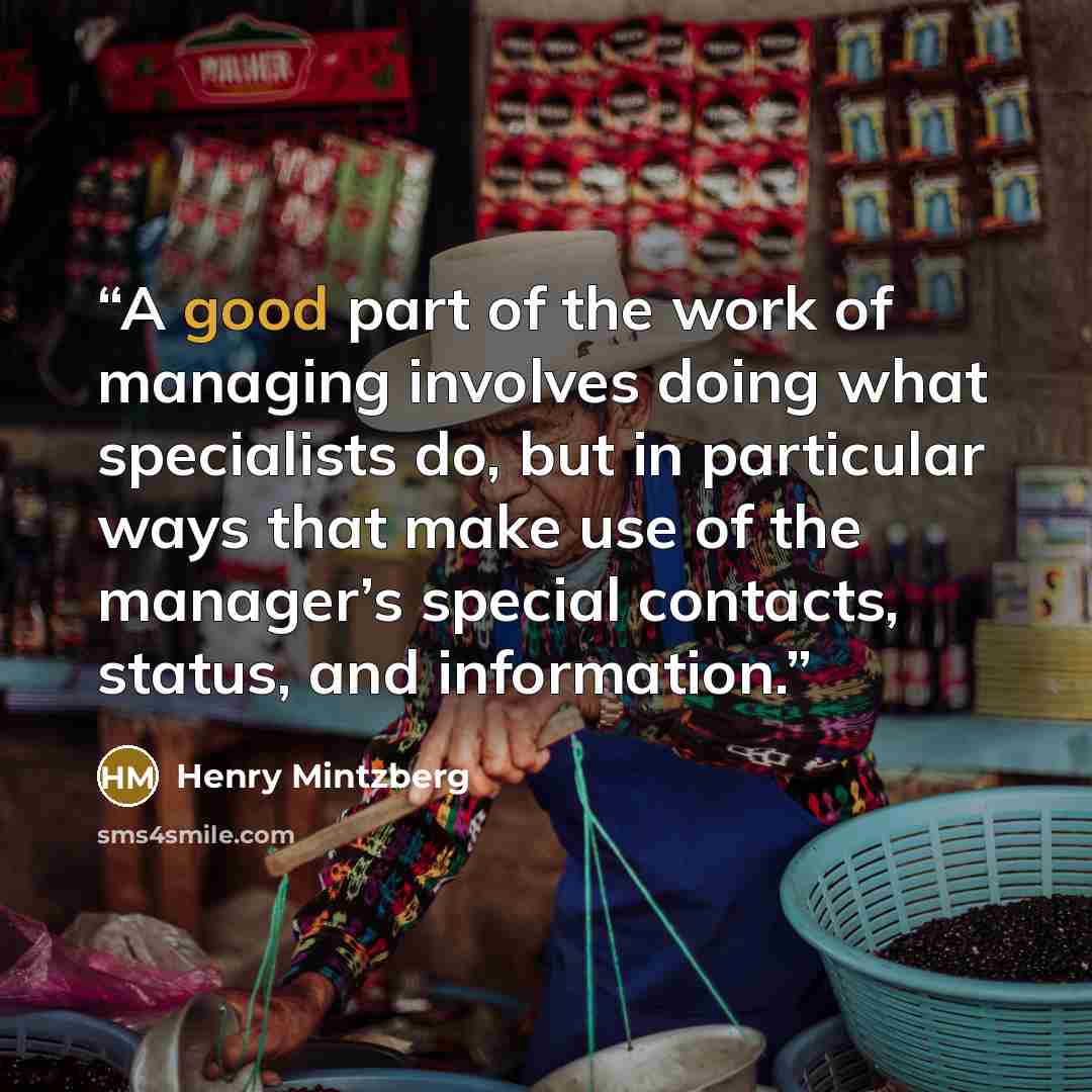 “A good part of the work of managing involves doing what specialists do, but in particular ways that make use of the manager’s special contacts, status, and information.” quote by Henry Mintzberg