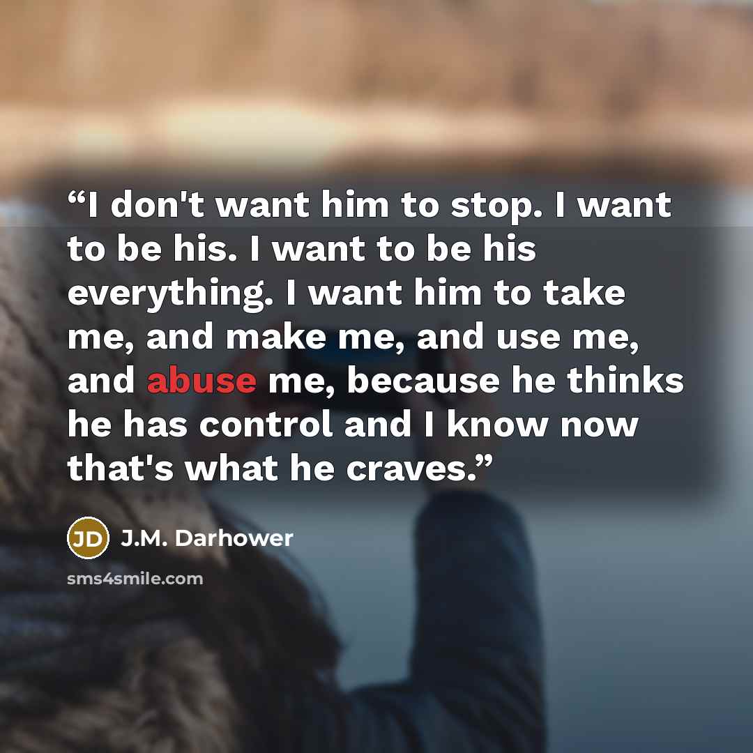 “I don't want him to stop. I want to be his. I want to be his everything. I want him to take me, and make me, and use me, and abuse me, because he thinks he has control and I know now that's what he craves.” quote by J.M. Darhower