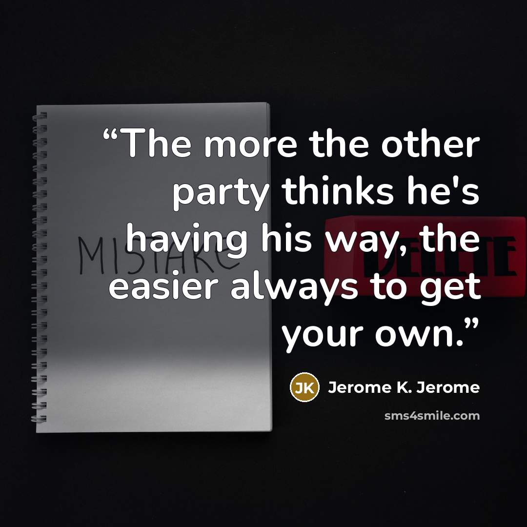 “The more the other party thinks he's having his way, the easier always to get your own.” quote by Jerome K. Jerome