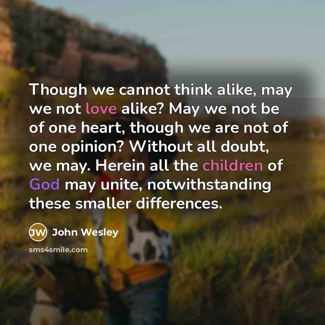 “Though we cannot think alike, may we not love alike? May we not be of one heart, though we are not of one opinion? Without all doubt, we may. Herein all the children of God may unite, notwithstanding these smaller differences.” quote by John Wesley