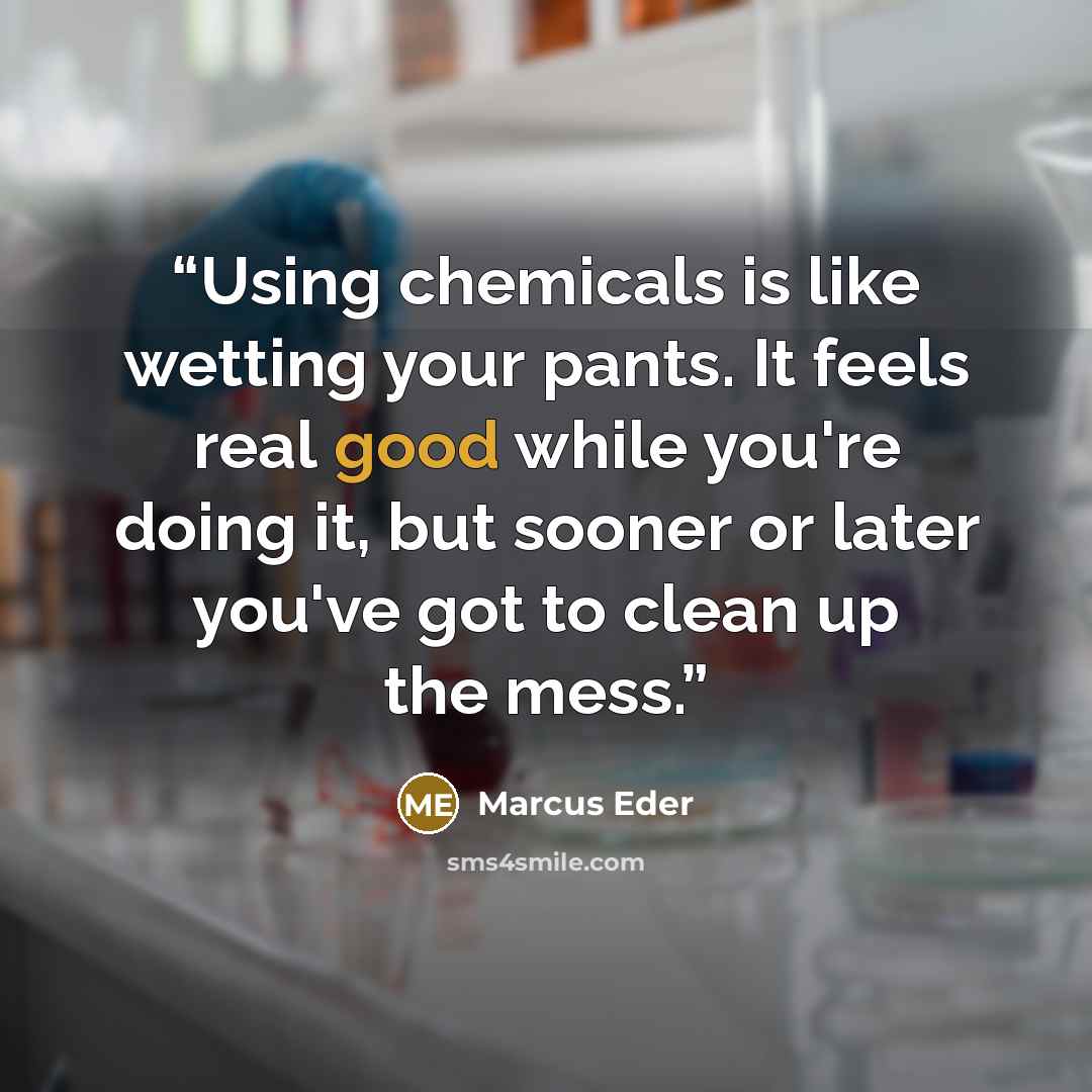 “Using chemicals is like wetting your pants. It feels real good while you're doing it, but sooner or later you've got to clean up the mess.” quote by Marcus Eder