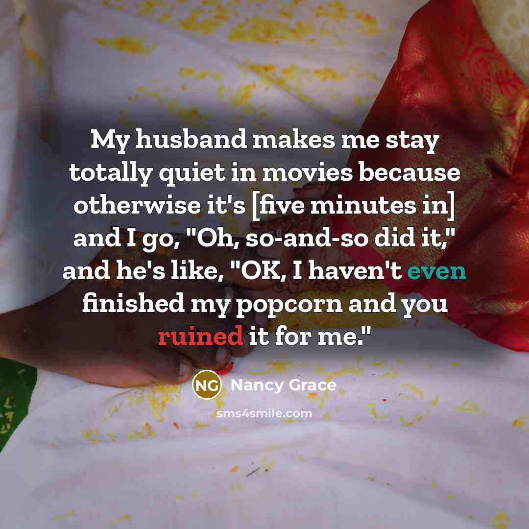 “My husband makes me stay totally quiet in movies because otherwise it's [five minutes in] and I go, "Oh, so-and-so did it," and he's like, "OK, I haven't even finished my popcorn and you ruined it for me."” quote by Nancy Grace