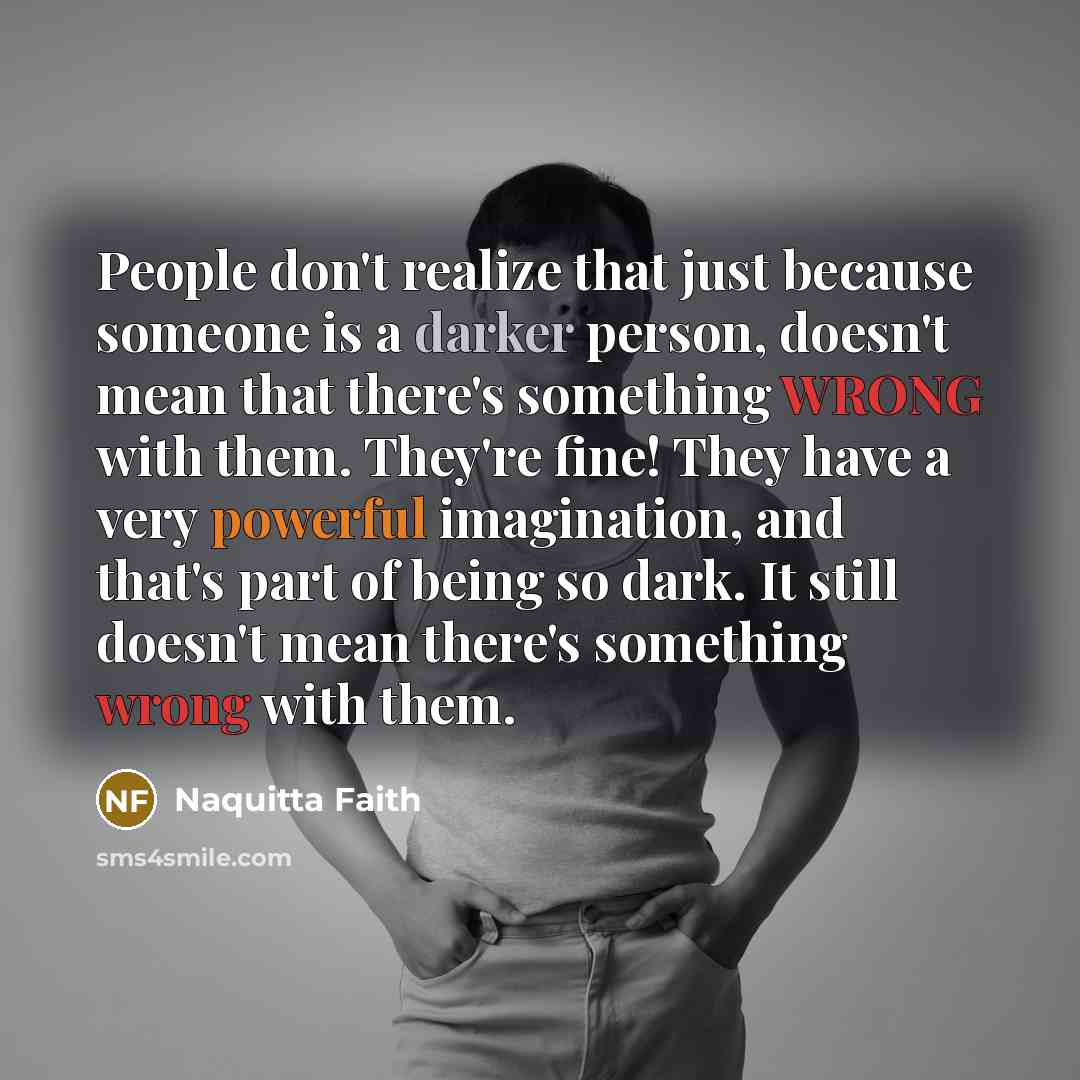 “People don't realize that just because someone is a darker person, doesn't mean that there's something WRONG with them. They're fine! They have a very powerful imagination, and that's part of being so dark. It still doesn't mean there's something wrong with them.” quote by Naquitta Faith