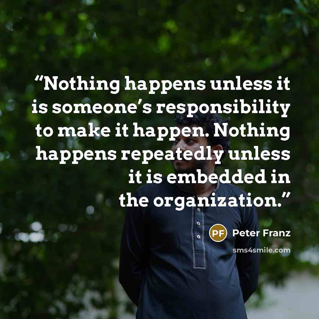 “Nothing happens unless it is someone’s responsibility to make it happen. Nothing happens repeatedly unless it is embedded in the organization.” quote by Peter Franz