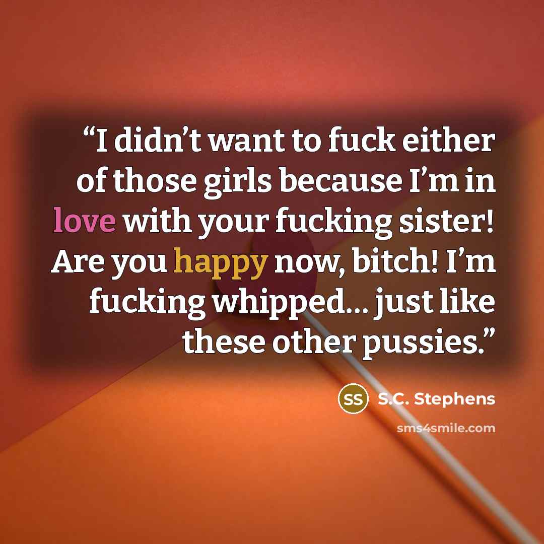 “I didn’t want to fuck either of those girls because I’m in love with your fucking sister! Are you happy now, bitch! I’m fucking whipped… just like these other pussies.” quote by S.C. Stephens