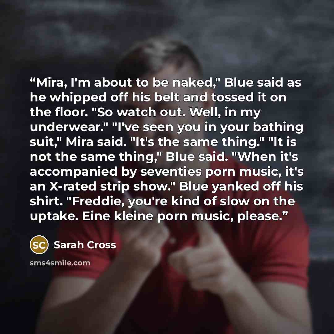 “Mira, I'm about to be naked," Blue said as he whipped off his belt and tossed it on the floor. "So watch out. Well, in my underwear." "I've seen you in your bathing suit," Mira said. "It's the same thing." "It is not the same thing," Blue said. "When it's accompanied by seventies porn music, it's…” quote by Sarah Cross