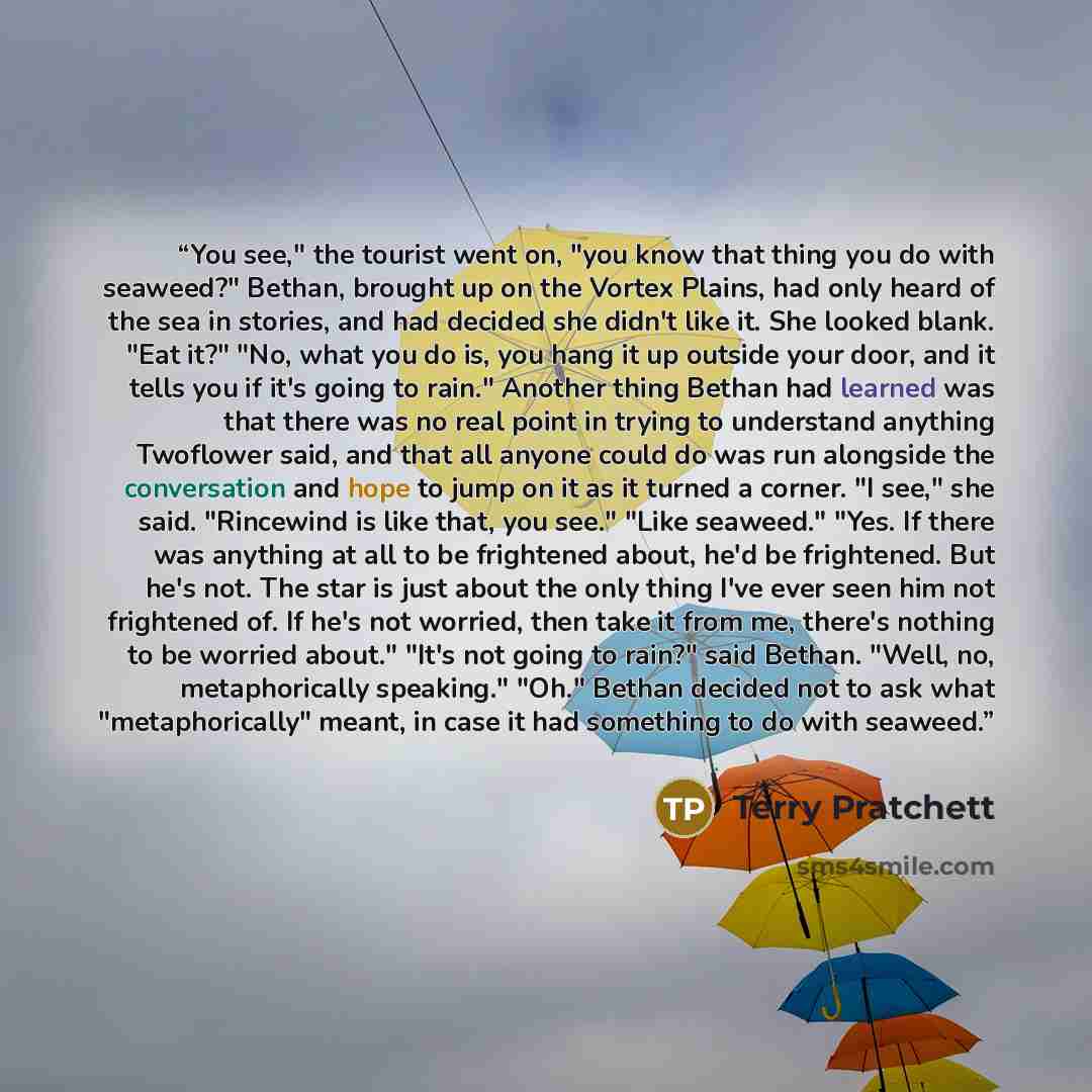 “You see," the tourist went on, "you know that thing you do with seaweed?" Bethan, brought up on the Vortex Plains, had only heard of the sea in stories, and had decided she didn't like it. She looked blank. "Eat it?" "No, what you do is, you hang it up outside your door, and it tells you if it's…” quote by Terry Pratchett
