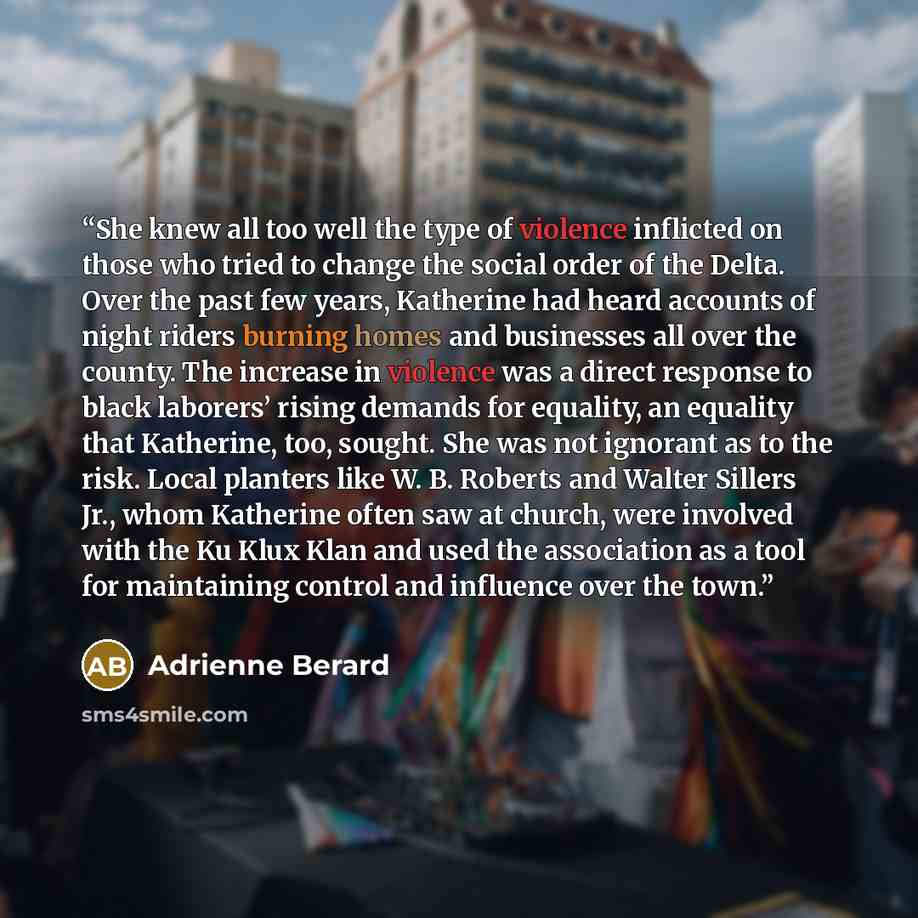 “She knew all too well the type of violence inflicted on those who tried to change the social order of the Delta. Over the past few years, Katherine had heard accounts of night riders burning homes and businesses all over the county. The increase in violence was a direct response to black laborers’…” quote by Adrienne Berard