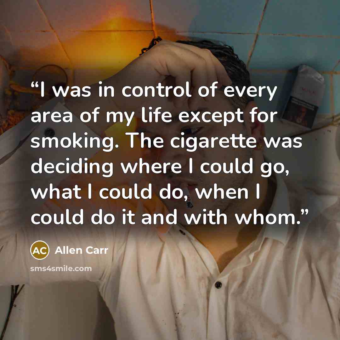 “I was in control of every area of my life except for smoking. The cigarette was deciding where I could go, what I could do, when I could do it and with whom.” quote by Allen Carr